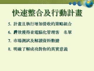 快速整合及行動計畫 5.  計畫且執行增加營收的策略組合 6.  有效獲得並電腦化管理客戶名單 7.  市場測試及解讀資料數據 8.  明確了解成功對你的真實意義 