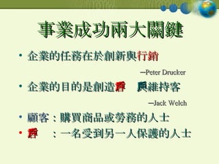 事業成功兩大關鍵 企業的任務在於創新與 行銷 ─ Peter Drucker 企業的目的是創造 客戶 與維持客戶 ─ Jack Welch 顧客 ：購買商品或勞務的人士 客戶 ：一名受到另一人保護的人士 