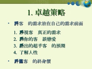 1. 卓越策略 將客戶的需求放在自己的需求前面  1.  珍視客戶真正的需求 2.  和你的客戶談戀愛 3.  給出的超乎客戶的預期 4.  了解人性 計算客戶的終身價值 