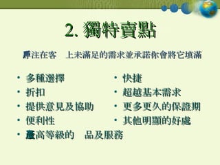 2. 獨特賣點 多種選擇 折扣 提供意見及協助 便利性 最高等級的產品及服務 快捷 超越基本需求 更多更久的保證期 其他明顯的好處 專注在客戶上未滿足的需求並承諾你會將它填滿 