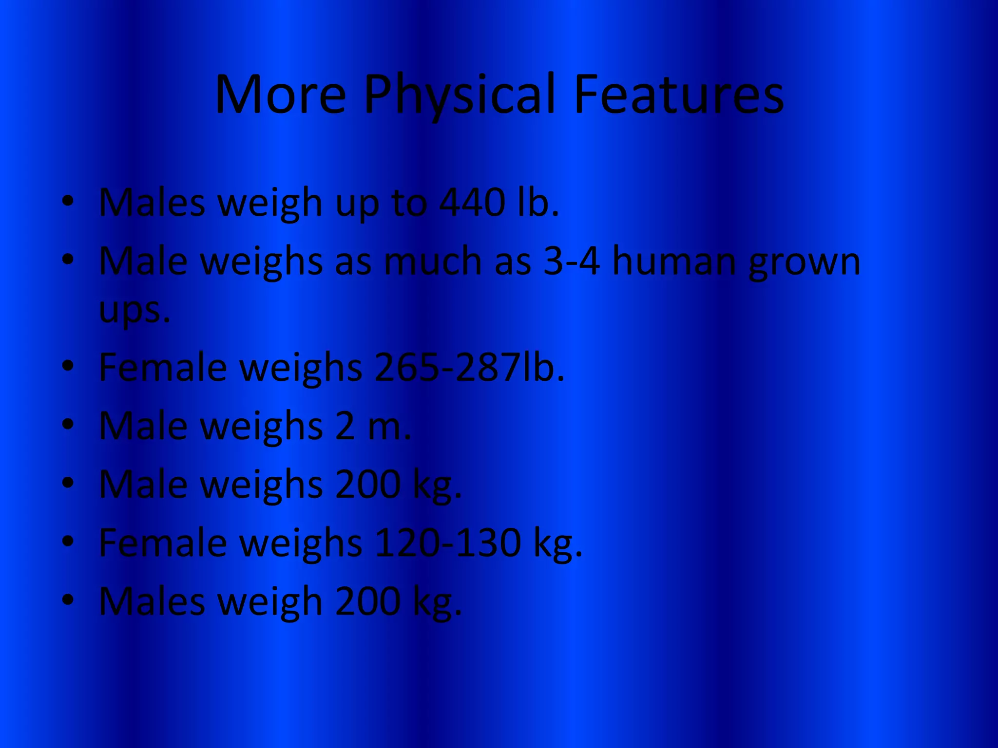 More Physical FeaturesMales weigh up to 440 lb.Male weighs as much as 3-4 human grown ups.Female weighs 265-287lb.Male weighs 2 m.Male weighs 200 kg.Female weighs 120-130 kg.Males weigh 200 kg.