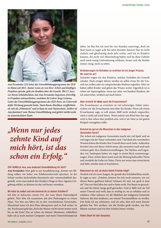 ZGF-GORILLA: Ana, was bedeutet Umweltbildung für dich?
Ana Fernández: Hier geht es um Sensibilisierung. Anstatt von Bil-
dung sollten wir lieber von Erlebnisunterricht sprechen. In der
Schule werden Sachverhalte theoretisch oder wissenschaftlich dar-
gestellt, wenn man jedoch den Kindern Dinge in ihrer eigenen Um-
gebung erklärt, so können sie das viel besser verstehen.
Wo lebst du selbst und wie kommst du zu deinen Schülern?
Ich lebe in Salvación, einem Ort, der zum Manú Nationalpark
gehört. Hier lebe ich zusammen mit drei Parkrangern in einem
Haus. Von hier aus fahre ich zu den verschiedenen Gemeinden.
Manchmal muss ich den Fluss überqueren und zu Fuß weiter. In
der Trockenzeit geht das, doch das Wasser reicht einem immer noch
bis an die Knie! Das ist schon ein kleines Abenteuer, schließlich
habe ich ja noch meinen Computer und mein Unterrichtsmaterial
Ana Fernández (25) leitet das Umweltbildungsprogramm der ZGF
in Manú seit 2011. Immer wenn sie von ihrer Arbeit und künftigen
Projekten spricht, geht ein Strahlen über ihr Gesicht. Mit 17, kurz
vor ihrem Schulabschluss, hat Ana Fernández begonnen, freiwillig
in Projekten mitzuarbeiten, nachdem ihr Lehrer Jorge Lezama,
Leiter des Umweltbildungsprogramms der ZGF-Peru, im Unterricht
dafür Werbung gemacht hatte. Nach ihrem Abschluss verpflichtete
sie sich als „Voluntario“ und so kam sie zum Naturschutz. Seither ist
Ana fasziniert vom Thema Umweltbildung und gehört mittlerweile
zu unserem festen Team.
„Wenn nur jedes
zehnte Kind auf
mich hört, ist das
schon ein Erfolg.“
dabei. Im Bus bin ich zwei bis vier Stunden unterwegs, doch im
Boot kann es sogar acht bis zehn Stunden dauern! Das ist nicht
einfach und gleichzeitig doch sehr schön, weil ich zu Kindern
komme, die nicht viel Abwechslung haben und da diese Gebiete
auch sonst wenig Unterstützung erfahren, freuen sich die Kinder
immer riesig, mich zu sehen.
Veränderungen im Verhalten zu erwirken ist ein langer Prozess.
Wo setzt ihr an?
Zunächst zeigen wir den Kindern, welches Verhalten der Umwelt
schadet. Nach einigen Jahren werden sie selbst etwas für die Um-
welt tun wollen oder ein entsprechendes Studium ergreifen. Oder sie
haben selbst Kinder und geben das Wissen weiter. Eigentlich ist es
schon ein Superergebnis, wenn nur zehn von hundert Kindern, die
ich unterrichte, wirklich auf mich hören.
Aber erreicht ihr denn auch die Erwachsenen?
Die Erwachsenen zu erreichen ist viel schwieriger. Daher unter-
richten wir die Erwachsenen stets über die Kinder. Wenn ich einem
Erwachsenen sage, er soll seinen Müll nicht einfach wegwerfen,
wird er nicht auf mich hören. Wenn jedoch sein Kind ihm das sagt,
wird es ihm schon eher peinlich sein, weil er als Vater ja mit gutem
Beispiel vorangehen sollte.
Kommst du gut an die Menschen in den indigenen
Gemeinden heran?
Die Arbeit mit indigenen Gemeinden macht mir viel Spaß, weil sie
viel enger mit der Natur verbunden sind. Und dank des vermittelten
Wissens lieben die Kinder ihre Umwelt dann noch mehr. Außerdem
bewahrt man mit dieser Arbeit etwas, das ansonsten nach und nach
verloren geht: ihre Glaubensvorstellungen. Die Mythen und Legen-
den von Tambopata haben wir sogar in einem Buch zusammenge-
tragen. Diese Arbeit dient somit auch der Rettung kultureller Werte
und verstärkt die Liebe zur Natur. Denn nur wenn man etwas kennt
und liebt, möchte man es beschützen.
Bekommst du mit, ob deine Arbeit Früchte trägt?
Neulich traf ich einen Jungen, der gerade den Schulabschluss macht.
Er sagte zu mir: „Fräulein, können Sie sich noch erinnern, wie wir
diesen Baum gepflanzt haben? Schauen Sie mal, wie groß er jetzt
ist!“ Das war fünf Jahre her und er hatte recht: Der Baum ist gewach-
sen und der kleine Junge groß geworden. Und er fühlt sich als Teil
seiner Umwelt und weiß, dass es wichtig ist, sie zu erhalten und zu
schützen. Oder nehmen wir die Mädchen der indigenen Gemeinde
Infierno, die jetzt studieren, um einmal Touristenführer zu werden.
Das finde ich am schönsten, weil ich sehe, dass sich mein Einsatz
gelohnt hat. Wir merken, wie die Kinder groß werden, wie ihre
Bäume wachsen und wie ihre Schulen besser werden.
Vielen Dank für das Gespräch.
17ZGF GORILLA | AUSGABE 2/2013
SCHWERPUNKTTHEMA | PERU
 