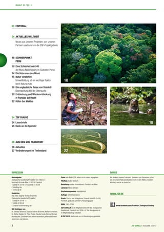 24 ZGF DIALOG
24 Leserbriefe
25 Dank an die Spender
Herausgeber
Zoologische Gesellschaft Frankfurt von 1858 e.V.
Bernhard-Grzimek-Allee 1, 60316 Frankfurt
T: (069) 94 34 46 0 Fax (069) 43 93 48
E: info@zgf.de
I: www.zgf.de
Redaktion
Dipl.-Biol. Dagmar Andres-Brümmer,
Zoologische Gesellschaft Frankfurt
T: (069) 94 34 46 11
F: (069) 43 93 48
E: andres-bruemmer@zgf.de
Mit Beiträgen von
Dr. Christof Schenck, Dagmar Andres-Brümmer, Katharina Hensen,
Dr. Stefan Stadler, Dr. Peter Pratje, Claudia Carda-Döring, Michael
Brombacher, Christine Kurrle sowie namentlich gekennzeichneten
Autorinnen und Autoren.
Fotos: alle Bilder ZGF, sofern nicht anders angegeben.
Titelfoto: André Bärtschi
Gestaltung: atelier himmelbraun, Frankfurt am Main
Lektorat: Maria Ullmann
Erscheinungsweise: vierteljährlich
Auflage: 5.500 Exemplare
Druck: Druck- und Verlagshaus Zarbock GmbH & Co. KG,
Frankfurt, gedruckt auf 100 % Recyclingpapier
ISSN: 1863-1789
ZGF GORILLA ist die Mitgliederzeitschrift der Zoologischen
Gesellschaft Frankfurt von 1858 e. V. Der Bezugspreis ist
im Mitgliedsbeitrag enthalten.
©ZGF 2013, Nachdruck nur mit Genehmigung gestattet
IMPRESSUM DANKE
Wir danken unseren Freunden, Spendern und Sponsoren, ohne
die wir unsere Naturschutzarbeit nicht in dem Maße umsetzen
könnten, wie wir es heute tun.
10
15 18
www.facebook.com/Frankfurt.Zoological.Society
WWW.ZGF.DE
03 EDITORIAL
10 SCHWERPUNKT:
PERU
10 Eine Schönheit wird 40:
der Manú Nationalpark im Südosten Perus
14 Die Veteranen des Manú
15 Natur verstehen
Umweltbildung ist ein wichtiger Faktor
beim Naturschutz
18 Die unglaubliche Reise von Diablo II
Überraschung bei der Ottersuche
20 Entdeckung und Wiederentdeckung
in Pampas del Heath
22 Hüter des Waldes
04 AKTUELLES WELTWEIT
Neues aus unseren Projekten, von unseren
Partnern und rund um die ZGF-Projektgebiete
26 AUS DEM ZOO FRANKFURT
26 Aktuelles
27 Veränderungen im Tierbestand 22
2 ZGF GORILLA | AUSGABE 2/2013
INHALT 02 / 2013
 