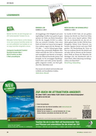 Tauchen Sie ein in eine Welt voll faszinierender Tiere
und Pﬂanzen und unterstützen Sie die Arbeit der ZGF.
240 Seiten | 286 Farb- und 16 s/w-Fotos | 11 Karten | geb. mit SU | 24,5 x 28,5 cm
Haben Sie noch Fragen?
Monika Lennig, 069-943446-0 | info@zgf.de
u
TauTT
Als langjähriges ZGF-Mitglied und somit
regelmäßiger Gorilla-Leser greife ich ganz
spontan zur Feder, um Ihnen besonderes
Lob für die Ausgabe 01/2013 zu zollen.
Dies aus zweierlei Gründen: Zum einen
finde ich Inhalt wie Layout hervorragend.
Zum anderen eignet sich der Beitrag „Im
155. Jahr …“ von Dr. Schenck ganz ausge-
zeichnet dazu, potenzielle Mitglieder über
Arbeit und Ziele der ZGF zu informieren
und womöglich zum Beitritt zu bewegen,
denn das Editorial beschreibt präzise und
kompakt, wo Sie vorrangigen Handlungs-
bedarf sehen und wofür primär Spenden-
gelder eingesetzt werden, wie breit gefä-
chert Ihre Aktivitäten sind.
Das musste ich einfach mal loswerden und
verbleibe mit freundlichen Grüßen.
Malte Retiet, Rösrath
GROSSES LOB
GORILLA 1/2013
Im Gorilla 01/2013 habe ich mit großem
Interesse den Bericht von Cheryl Lyn Dybas
über Canis aureus lupaster gelesen. Dabei
fiel mir ein Reisebericht ein, den ich vor
Jahren gelesen hatte. Im Jahr 1926 hat Seine
Königliche Hoheit Ernst Heinrich von
Sachsen Ägypten bereist und einen Wolf
gesehen. Die Beschreibung des Tieres ist
dem im erwähnten Bericht sehr ähnlich und
auf jeden Fall ein Hinweis auf die Existenz
dieses Wolfs im Wissen der Menschen der
damaligen Zeit. Der Reisebericht steht in
seinem Buch „Mein Lebensweg vom Königs-
schloss zum Bauernhof“.
Bernd Krug, Schauenburg
NOCH EIN WOLF IM SCHAKALSPELZ
GORILLA 1/2013
Zoologische Gesellschaft Frankfurt
Bernhard-Grzimek-Allee 1
60316 Frankfurt am Main
E-Mail: presse@zgf.de
Bitte geben Sie Ihren Namen und Ihre Adresse
mit an, denn anonyme Zuschriften werden von
uns nicht veröffentlicht. Auch behalten wir uns
vor, lange Zuschriften sinngemäß zu kürzen.
Möchten Sie Kritik, Lob oder Anregungen zum
ZGF-Gorilla loswerden? Scheiben Sie uns:
LESERBRIEFE
ZGF-BUCH IM ATTRAKTIVEN ANGEBOT:
Sie zahlen 19,90 €, davon ﬂießen 10,00 € direkt in unsere Naturschutzprojekte*.
Das gibt es nur bei uns!
* Das Angebot gilt nur, wenn Sie über www.amazon.de bestellen und die ZGF als Verkäufer auswählen.
NEU
bei AMAZON
www.amazon.de
Keine Versandkosten
Jederzeit über das Internet bestellbar unter www.amazon.de
Wichtig bei der Bestellung:
Wählen Sie bei Zustand neu und als Verkäufer die ZGF aus.
Andere Anbieter unterstützen die Arbeit der ZGF nicht.
Einfach QR-Code
scannen und
direkt bestellen
24 ZGF GORILLA | AUSGABE 2/2013
ZGF DIALOG
 