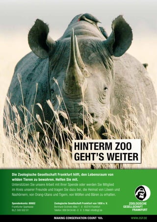 Die Zoologische Gesellschaft Frankfurt hilft, den Lebensraum von
wilden Tieren zu bewahren. Helfen Sie mit.
Unterstützen Sie unsere Arbeit mit Ihrer Spende oder werden Sie Mitglied
im Kreis unserer Freunde und tragen Sie dazu bei, die Heimat von Löwen und
Nashörnern, von Orang-Utans und Tigern, von Wölfen und Bären zu erhalten.
Spendenkonto: 80002
Frankfurter Sparkasse
BLZ: 500 502 01
Zoologische Gesellschaft Frankfurt von 1858 e. V.
Bernhard-Grzimek-Allee 1 | 60316 Frankfurt
Telefon: 069 94 34 46 - 0 | E-Mail: info@zgf.de
WWW.ZGF.DE
©NorbertGuthier
HINTERM ZOO
GEHT’S WEITER
 