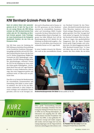 FRANKFURT
KfW Bernhard-Grzimek-Preis für die ZGF
Kaum ein anderes Datum wäre passender
gewesen als der 10. April. Der Tag, an dem
die erst wenige Monate alte KfW Stiftung
erstmals den KfW Bernhard-Grzimek-Preis
verlieh, wäre der 104. Geburtstag von Bern-
hard Grzimek gewesen. Erster Preisträger
der neuen Auszeichnung ist die Zoologische
Gesellschaft Frankfurt, die den Preis als
Ehrenpreis erhielt.
Fast 300 Gäste waren der Einladung der
KfW Stiftung zur feierlichen Preisverleihung
in den Festsaal des Frankfurter Palmengar-
tens gefolgt und durften sich mit ZGF-Präsi-
dent Gerhard Kittscher freuen, der den Preis
von Dr. Norbert Kloppenburg, Mitglied des
Vorstands der KfW Bankengruppe, entge-
gennahm. Die KfW Stiftung würdigte damit
den jahrzehntelangen weltweiten Einsatz
der ZGF für die Erhaltung von Arten sowie
den Schutz großer Wildnisgebiete. „Uns be-
deutet dieser Preis sehr viel“, sagte Präsident
Kittscher in seinen Dankesworten, denn er
zeige, dass unser Engagement gesehen und
anerkannt werde, vor allem auch von poli-
tischer Seite.
Dass dem so ist, betonte der Bundesminister
für wirtschaftliche Zusammenarbeit und
Entwicklung, Dirk Niebel, in seiner Lauda-
tio mehrfach. Die ZGF sei für sein Mini-
sterium mittlerweile in vielen Ländern zu
einem wichtigen und verlässlichen Partner
geworden, nicht nur in der Serengeti, son-
dern auch in Kasachstan und in Guyana, wo
die ZGF gemeinsam mit dem Bundesmi-
nisterium für wirtschaftliche Zusammen-
arbeit und Entwicklung (BMZ) Projekte
vorantreibe, bei denen Naturschutz mit Ent-
wicklungsvorhaben Hand in Hand geht. Ins-
gesamt eine halbe Milliarde Euro will die
Bundesregierung ab 2013 jährlich für die
Erhaltung von Biodiversität ausgeben. „Das
können wir nicht alleine, dazu brauchen wir
verlässliche Partner vor Ort“, sagte Niebel.
In seiner Laudatio erinnerte der Minister
aber auch an den unermüdlichen Einsatz
von Bernhard Grzimek für den Natur-
schutz: „Bernhard Grzimek hat durch seine
Filme Menschen inspiriert und so den
Erhalt wichtiger Ökosysteme und Schutz-
gebiete gesichert. Sein Film ‘Serengeti darf
nicht sterben’ ist Legende. Die Persönlich-
keit Bernhard Grzimeks führte den Men-
schen vor Augen, dass gesellschaftliches
Engagement über die eigene Disziplin
hinaus große Dinge bewegen und verän-
dern kann. Für dieses Engagement steht der
KfW Bernhard-Grzimek-Preis.“ Er freue
sich daher, dass mit der ZGF eine Orga-
nisation den Preis erhalte, die wie keine
Foto:NorbertGuthier
ÜBERRASCHUNGSBESUCH
Ohne große Voranmeldung besuchte
Vietnams ehemaliger Präsident Tran Duc
Luong das Endangered Primate Rescue Cen-
ter EPRC im Cuc Phuong Nationalpark. „Er
informierte sich ausgiebig über die Affen
und die Station“, berichtet Projektleiter Tilo
Nadler. Das EPRC, in dem gefährdete Pri-
matenarten versorgt und wieder ausgesie-
delt werden, wird seit einiger Zeit vom Zoo
Leipzig mitgetragen, der die Trägerschaft des
Zentrums zukünftig ganz übernehmen wird.
Foto:LuongVanHien
Bundesentwicklungsminister Dirk Niebel hält die Laudatio auf die ZGF.
Ex-Präsident Tran Duc Luong besucht das
Endangered Primate Rescue Center EPRC.
4 ZGF GORILLA | AUSGABE 2/2013
AKTUELLES WELTWEIT
 