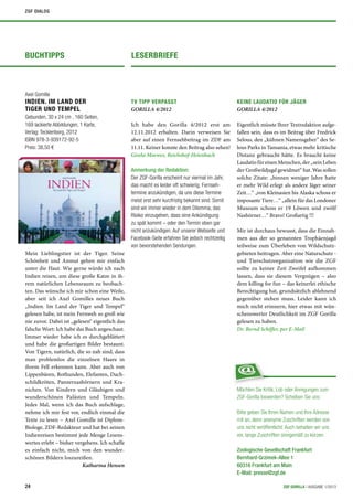 ZGF DIALOG




BUCHTIPPS                                       LESERBRIEFE



Axel Gomille
INDIEN. IM LAND DER                             TV TIPP VERPASST                                  KEINE LAUDATIO FÜR JÄGER
TIGER UND TEMPEL                                GORILLA 4/2012                                    GORILLA 4/2012
Gebunden, 30 x 24 cm , 160 Seiten,
169 lackierte Abbildungen, 1 Karte,             Ich habe den Gorilla 4/2012 erst am               Eigentlich müsste Ihrer Textredaktion aufge-
Verlag: Tecklenborg, 2012                       12.11.2012 erhalten. Darin verweisen Sie          fallen sein, dass es im Beitrag über Fredrick
ISBN 978-3-939172-92-5                          aber auf einen Fernsehbeitrag im ZDF am           Selous, den „kühnen Namensgeber“ des Se-
Preis: 38,50 €                                  11.11. Keiner konnte den Beitrag also sehen!      lous Parks in Tansania, etwas mehr kritische
                                                Gisela Moewes, Reichshof-Heienbach                Distanz gebraucht hätte. Es braucht keine
                                                                                                  Laudatio für einen Menschen, der „sein Leben
                                                Anmerkung der Redaktion:                          der Großwildjagd gewidmet“ hat. Was sollen
                                                Der ZGF-Gorilla erscheint nur viermal im Jahr,    solche Zitate: „binnen weniger Jahre hatte
                                                das macht es leider oft schwierig, Fernseh-       er mehr Wild erlegt als andere Jäger seiner
                                                termine anzukündigen, da uns diese Termine        Zeit…“ „von Kleinasien bis Alaska schoss er
                                                meist erst sehr kurzfristig bekannt sind. Somit   imposante Tiere…“ „allein für das Londoner
                                                sind wir immer wieder in dem Dilemma, das         Museum schoss er 19 Löwen und zwölf
                                                Risiko einzugehen, dass eine Ankündigung          Nashörner…“ Bravo! Großartig !!!
                                                zu spät kommt – oder den Termin eben gar
                                                nicht anzukündigen. Auf unserer Webseite und      Mir ist durchaus bewusst, dass die Einnah-
                                                Facebook-Seite erfahren Sie jedoch rechtzeitig    men aus der so genannten Trophäenjagd
                                                von bevorstehenden Sendungen.                     teilweise zum Überleben von Wildschutz-
Mein Lieblingstier ist der Tiger. Seine                                                           gebieten beitragen. Aber eine Naturschutz -
Schönheit und Anmut gehen mir einfach                                                             und Tierschutzorganisation wie die ZGF
unter die Haut. Wie gerne würde ich nach                                                          sollte zu keiner Zeit Zweifel aufkommen
Indien reisen, um diese große Katze in ih-                                                        lassen, dass sie diesem Vergnügen – also
rem natürlichen Lebensraum zu beobach-                                                            dem killing for fun – das keinerlei ethische
ten. Das wünsche ich mir schon eine Weile,                                                        Berechtigung hat, grundsätzlich ablehnend
aber seit ich Axel Gomilles neues Buch                                                            gegenüber stehen muss. Leider kann ich
„Indien. Im Land der Tiger und Tempel“                                                            mich nicht erinnern, hier etwas mit wün-
gelesen habe, ist mein Fernweh so groß wie                                                        schenswerter Deutlichkeit im ZGF Gorilla
nie zuvor. Dabei ist „gelesen“ eigentlich das                                                     gelesen zu haben.
falsche Wort: Ich habe das Buch angeschaut.                                                       Dr. Bernd Schiffer, per E-Mail
Immer wieder habe ich es durchgeblättert
und habe die großartigen Bilder bestaunt.
Von Tigern, natürlich, die so nah sind, dass
man problemlos die einzelnen Haare in
ihrem Fell erkennen kann. Aber auch von
Lippenbären, Rothunden, Elefanten, Dach-
schildkröten, Panzernashörnern und Kra-
nichen. Von Kindern und Gläubigen und                                                             Möchten Sie Kritik, Lob oder Anregungen zum
wunderschönen Palästen und Tempeln.                                                               ZGF-Gorilla loswerden? Scheiben Sie uns:
Jedes Mal, wenn ich das Buch aufschlage,
nehme ich mir fest vor, endlich einmal die                                                        Bitte geben Sie Ihren Namen und Ihre Adresse
Texte zu lesen – Axel Gomille ist Diplom-                                                         mit an, denn anonyme Zuschriften werden von
Biologe, ZDF-Redakteur und hat bei seinen                                                         uns nicht veröffentlicht. Auch behalten wir uns
Indienreisen bestimmt jede Menge Lesens-                                                          vor, lange Zuschriften sinngemäß zu kürzen.
wertes erlebt – bisher vergebens. Ich schaffe
es einfach nicht, mich von den wunder-                                                            Zoologische Gesellschaft Frankfurt
schönen Bildern loszureißen.                                                                      Bernhard-Grzimek-Allee 1
                          Katharina Hensen                                                        60316 Frankfurt am Main
                                                                                                  E-Mail: presse@zgf.de

24                                                                                                                       ZGF GORILLA | AUSGABE 1/2013
 