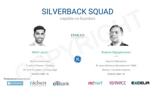 SILVERBACK SQUAD
capable co-founders
Nikhil Jacob Rubens Nigoghossian
Head of Innovation
7+ years Finance / Strategy
VC fund inception / startup judge
INSEAD MBA ‘15
Head of Operations
8+ years Business Development / M&A
Startup / incubator projects
INSEAD MBA ‘15
Professional experience:
 