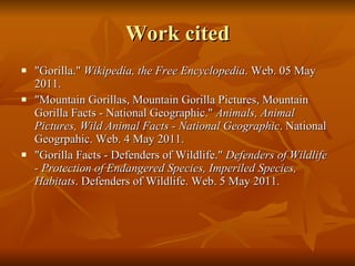 Work cited "Gorilla."  Wikipedia, the Free Encyclopedia . Web. 05 May 2011.  "Mountain Gorillas, Mountain Gorilla Pictures, Mountain Gorilla Facts - National Geographic."  Animals, Animal Pictures, Wild Animal Facts - National Geographic . National Geogrpahic. Web. 4 May 2011. "Gorilla Facts - Defenders of Wildlife."  Defenders of Wildlife - Protection of Endangered Species, Imperiled Species, Habitats . Defenders of Wildlife. Web. 5 May 2011. 