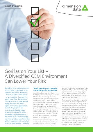 latest thinking
Nowadays, large organisations see
much of what’s considered to be
standard networking equipment
– routers, switches, and firewalls
– as commodities. Commodities
usually have three characteristics
in common: they’re standardised,
readily available, and cheap,
regardless of who supplies them.
At least, they ought to be. 		
So, in light of global pressure 	
to keep ICT budgets flat while
accommodating rapid growth,
businesses are asking increasingly
searching questions about who they
get their equipment from, at what
total cost of ownership ... and why.
Gorillas on Your List –
A Diversified OEM Environment 			
Can Lower Your Risk
Tough questions are changing
the landscape for large OEMs
According to Dimension Data’s Baba
Nadimpalli, US Client Director, and Christine
MacKinnon, Global Managed Services
Vendor Manager, businesses want to know
why they should pay a premium for a
commodity. Are they staying with a particular
original equipment manufacturer (OEM)
simply because they’re familiar with its
products and their engineers are certified in
supporting them? And, by aligning with a
limited number of OEMs, are they perhaps
missing out on more innovative and cost-
effective technology that would suit their
evolving environment better?
‘Businesses are also wondering if it’s really
worthwhile to refresh devices as often as
stipulated by OEMs simply to stay with
premium products that are supported,’ adds
Nadimpalli. ‘Maybe their so-called “ageing”
equipment is doing a perfectly good job
in spite of having no OEM to call on if it
breaks? What are the real risks of pushing
the end-of-life boundaries?’
These questions are changing the game for
large OEMs – the so-called ‘gorillas’ of the
ICT market. Says Nadimpalli: ‘Large OEMs are
beginning to realise that the trend among
the majority of clients is towards greater
diversification, not towards single-vendor
estates. Some OEMs even acknowledge
that a multi-vendor approach just makes
more sense for a client because it lowers
operational and commercial risk and helps to
future-proof the organisation’s environment.
However, some client organisations aren’t
quite ready yet to move boldly in that
direction ... and for good reason.’
 