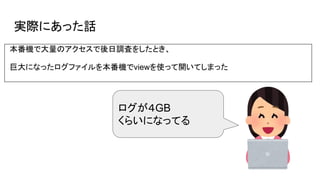 実際にあった話
本番機で大量のアクセスで後日調査をしたとき、
巨大になったログファイルを本番機でviewを使って開いてしまった
ログが４GB
くらいになってる
 