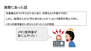 実際にあった話
本番機なのでメモリは十分にあり、何事もなく作業ができた
しかし、監視の人から「何かありましたか？」という質問が飛んできた。
メモリの使用量がいきなり上がったことが原因
メモリ使用量が
急に上がった！
 