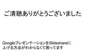 ご清聴ありがとうございました
GoogleプレゼンテーションをSlideshareに
上げる方法がわからなくて困ってます
 