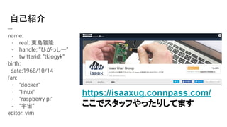 自己紹介
---
name:
- real: 東島雅隆
- handle: “ひがっしー”
- twitterid: “tklogyk”
birth:
date:1968/10/14
fan:
- “docker”
- “linux”
- “raspberry pi”
- “宇宙”
editor: vim
https://isaaxug.connpass.com/
ここでスタッフやったりしてます
 