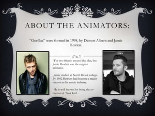 ABOUT THE ANIMATORS: 
“Gorillaz” were formed in 1998, by Damon Albarn and Jamie 
Hewlett. 
-The two friends created the idea, but 
Jamie Hewlett was the original 
animator. 
-Jamie studied at North Brook college. 
By 1992 Hewlett had become a major 
creator in the comic industry. 
-He is well known for being the co-creator 
of Tank Girl. 
 