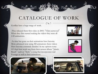 CATALOGUE OF WORK 
Gorillaz have a huge range of work. 
.They released there first video in 2001: “Clint eastwood” 
When they first started making the videos they were all 
2-D animations. 
.As time has gone on their animations have become 
More advanced now using 3D animations there videos 
Have become extremely detailed. In my opinion some 
Of their best work was from their newest album “plastic 
Beach” such as “Stylo” a song that incorporates real 
Footage as well as their animations. 
 