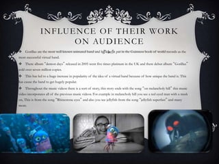 INFLUENCE OF THEIR WORK 
ON AUDIENCE 
 Gorillaz are the most well known animated band and have been put in the Guinness book of world records as the 
most successful virtual band. 
 There album “demon days” released in 2005 went five times platinum in the UK and there debut album “Gorillaz” 
sold over seven million copies. 
 This has led to a huge increase in popularity of the idea of a virtual band because of how unique the band is. This 
has cause the band to get hugely popular. 
 Throughout the music videos there is a sort of story, this story ends with the song “on melancholy hill” this music 
video incorporates all of the previous music videos. For example in melancholy hill you see a red eyed man with a mask 
on, This is from the song “Rhinestone eyes” and also you see jellyfish from the song “jellyfish superfast” and many 
more. 
 