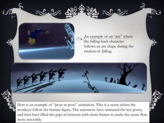 An example of an “arc” where 
the falling-back character 
follows an arc shape during the 
motion of falling. 
Here is an example of “pose to pose” animation. This is a scene where the 
monkeys follow the human figure. The animators have animated the key poses, 
and then have filled the gaps in between with more frames to make the scene flow 
more smoothly. 
 