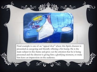 Final example is one of an “appeal shot” where this Spirit charater is 
presented as easygoing and friendly offering a fist-bump. He is the 
main subject in this frame and gives out the emotion that he is being 
presented and the director is giving him a glorifying moment, to make 
him leave an impression on the audience. 
 