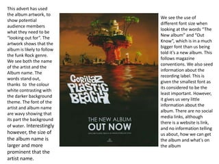 This advert has used 
the album artwork, to 
show potential 
audience members 
what they need to be 
“looking out for”. The 
artwork shows that the 
album is likely to follow 
the funk Rock genre. 
We see both the name 
of the artist and the 
Album name. The 
words stand out, 
thanks to the colour 
white contrasting with 
the darker background 
theme. The font of the 
artist and album name 
are wavy showing that 
its part the background 
of water. Interestingly 
however, the size of 
the album name is 
larger and more 
prominent that the 
artist name. 
We see the use of 
different font size when 
looking at the words “The 
New album” and “Out 
Know”, which is in a much 
bigger font than us being 
told it’s a new album. This 
follows magazine 
conventions. We also seed 
information about the 
recording label. This is 
given the smallest font as 
its considered to be the 
least important. However, 
it gives us very little 
information about the 
album. There are no social 
media links, although 
there is a website is link, 
and no information telling 
us about, how we can get 
the album and what's on 
the album 
