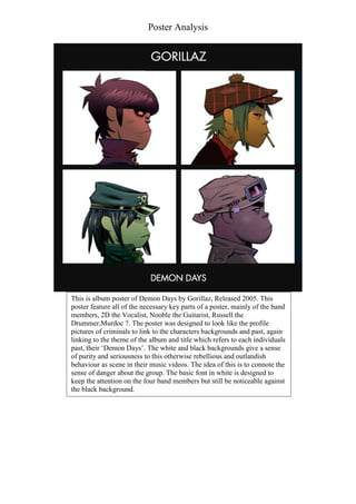 Poster Analysis

This is album poster of Demon Days by Gorillaz, Released 2005. This
poster feature all of the necessary key parts of a poster, mainly of the band
members, 2D the Vocalist, Nooble the Guitarist, Russell the
Drummer,Murdoc ?. The poster was designed to look like the profile
pictures of criminals to link to the characters backgrounds and past, again
linking to the theme of the album and title which refers to each individuals
past, their ‘Demon Days’. The white and black backgrounds give a sense
of purity and seriousness to this otherwise rebellious and outlandish
behaviour as scene in their music videos. The idea of this is to connote the
sense of danger about the group. The basic font in white is designed to
keep the attention on the four band members but still be noticeable against
the black background.

 