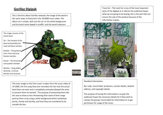 Gorillaz Digipak
–
This is the first album Gorillaz released, the image of the band in
the same 'jeep' as featured in the 19/2000 music video. The
album art is simple, with just the car on the white background
and the band name tagged in graffiti, and the parent advisory.

Track list – The track list is one of the most important
parts of the digipak as it informs the audience/ buyer
what we are going to be buying, this is the part that can
ensure the sale of the product because of the
information it gives.

The Image consists of the
entire band.
2D – The Vocalist of the
band and possibly the
most laid back member.
Nooble – The guitarist
from china and only
female member.
Russel – The Drummer
and quietist member.
Murdoc – Drug addict,
Alcoholic, Criminal,
Murder and musician.

Standard information:
The main image on the from cover is taken form the music video of
19-2000, the first song they ever recorded, the fact that the actual
band does not exist and is completely animated allowed the artist
to present them he wanted. This purpose of presenting them like
this was to show as less threatening than some of their songs
portray them as by using a white background which symbolises
purity, charity and sterility; and how they are considered to be
outside the box.

Bar code, record label, producers, contact details, website
address, and copyright details.
The purpose of having this information is to give the
audience/ buyer the necessary details for if they wish to
contact the group/ record label for information or to get
permission for usage of the music.

 