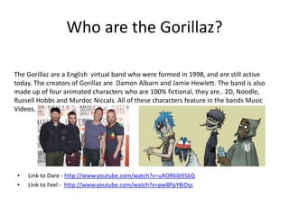 Who are the Gorillaz? 
The Gorillaz are a English virtual band who were formed in 1998, and are still active 
today. The creators of Gorillaz are Damon Albarn and Jamie Hewlett. The band is also 
made up of four animated characters who are 100% fictional, they are.. 2D, Noodle, 
Russell Hobbs and Murdoc Niccals. All of these characters feature in the bands Music 
Videos. 
• Link to Dare - http://www.youtube.com/watch?v=uAOR6ib95kQ 
• Link to Feel - http://www.youtube.com/watch?v=pw8PpYBiDsc 
 