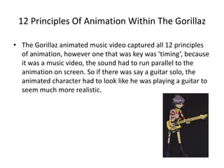 12 Principles Of Animation Within The Gorillaz 
• The Gorillaz animated music video captured all 12 principles 
of animation, however one that was key was ‘timing’, because 
it was a music video, the sound had to run parallel to the 
animation on screen. So if there was say a guitar solo, the 
animated character had to look like he was playing a guitar to 
seem much more realistic. 
