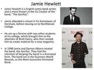 Jamie Hewlett 
• Jamie Hewlett is a English comic book writer, 
and is more known as the Co Creator of the 
band, “The Gorillaz”. 
• Jamie attended a school in his hometown of 
Horsham, before moving on to Northbrook 
College. 
• He set up a fanzine with two other students 
at his college, which brought him to the 
attention of Brett Ewins, who then invited 
him to create material for a new magazine. 
• In 1998 Jamie and Damon Albarn created 
the band, the Gorillaz. They had the 
intention of keeping the band in a Animated 
form. The band are in the Guinness World 
Records, as the Most Successful Animated 
Band. 
 