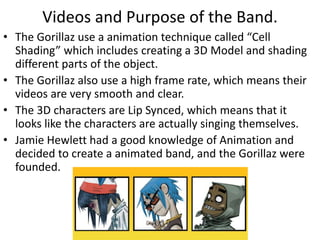 Videos and Purpose of the Band. 
• The Gorillaz use a animation technique called “Cell 
Shading” which includes creating a 3D Model and shading 
different parts of the object. 
• The Gorillaz also use a high frame rate, which means their 
videos are very smooth and clear. 
• The 3D characters are Lip Synced, which means that it 
looks like the characters are actually singing themselves. 
• Jamie Hewlett had a good knowledge of Animation and 
decided to create a animated band, and the Gorillaz were 
founded. 
 