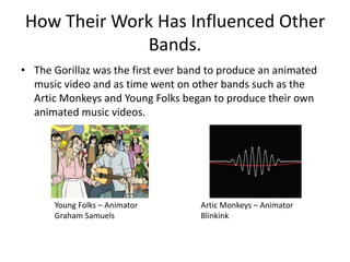 How Their Work Has Influenced Other 
Bands. 
• The Gorillaz was the first ever band to produce an animated 
music video and as time went on other bands such as the 
Artic Monkeys and Young Folks began to produce their own 
animated music videos. 
Young Folks – Animator 
Graham Samuels 
Artic Monkeys – Animator 
Blinkink 
 