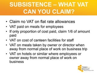 SUBSISTENCE – WHAT VAT
CAN YOU CLAIM?
• Claim no VAT on flat rate allowances
• VAT paid on meals for employees
• If only proportion of cost paid, claim 1/6 of amount
paid
• VAT on cost of canteen facilities for staff
• VAT on meals taken by owner or director when
away from normal place of work on business trip
• VAT on hotels or similar where employees or
owner away from normal place of work on
business

 