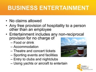 BUSINESS ENTERTAINMENT
• No claims allowed
• Any free provision of hospitality to a person
other than an employee
• Entertainment includes any non-reciprocal
provision for no charge of
–
–
–
–
–
–

Food or drink
Accommodation
Theatre and concert tickets
Sporting events and facilities
Entry to clubs and nightclubs
Using yachts or aircraft to entertain

 