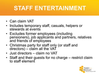STAFF ENTERTAINMENT
• Can claim VAT
• Includes temporary staff, casuals, helpers or
stewards at events
• Excludes former employees (including
pensioners), job applicants and partners, relatives
and friends of employees
• Christmas party for staff only (or staff and
directors) – claim all the VAT
• Just directors – claim no VAT
• Staff and their guests for no charge – restrict claim
to staff element

 