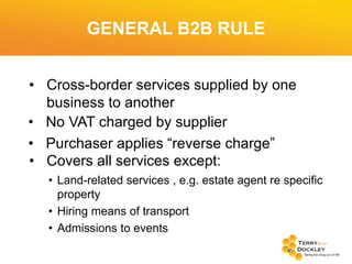GENERAL B2B RULE
• Cross-border services supplied by one
business to another
• No VAT charged by supplier
• Purchaser applies “reverse charge”
• Covers all services except:
• Land-related services , e.g. estate agent re specific
property
• Hiring means of transport
• Admissions to events

 