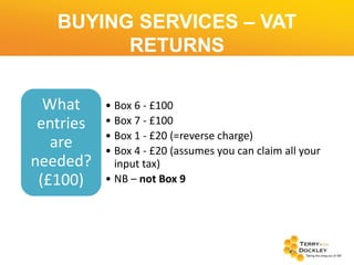 BUYING SERVICES – VAT
RETURNS
What
entries
are
needed?
(£100)

• Box 6 - £100
• Box 7 - £100
• Box 1 - £20 (=reverse charge)
• Box 4 - £20 (assumes you can claim all your
input tax)
• NB – not Box 9

 