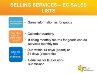 SELLING SERVICES – EC SALES
LISTS
What entries
are needed?

• Same information as for goods

How often
must you
make these
returns?

• Calendar quarterly

What are
the
deadlines?

• If doing monthly returns for goods can do
services monthly too
• Due within 14 days (paper) or
21 days (electronic)
• Penalties for late or nonsubmission

 