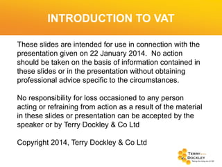 INTRODUCTION TO VAT
These slides are intended for use in connection with the
presentation given on 22 January 2014. No action
should be taken on the basis of information contained in
these slides or in the presentation without obtaining
professional advice specific to the circumstances.

No responsibility for loss occasioned to any person
acting or refraining from action as a result of the material
in these slides or presentation can be accepted by the
speaker or by Terry Dockley & Co Ltd
Copyright 2014, Terry Dockley & Co Ltd

 