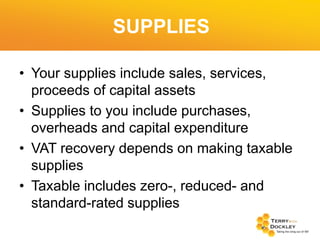 SUPPLIES
• Your supplies include sales, services,
proceeds of capital assets
• Supplies to you include purchases,
overheads and capital expenditure
• VAT recovery depends on making taxable
supplies
• Taxable includes zero-, reduced- and
standard-rated supplies

 