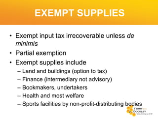 EXEMPT SUPPLIES
• Exempt input tax irrecoverable unless de
minimis
• Partial exemption
• Exempt supplies include
–
–
–
–
–

Land and buildings (option to tax)
Finance (intermediary not advisory)
Bookmakers, undertakers
Health and most welfare
Sports facilities by non-profit-distributing bodies

 