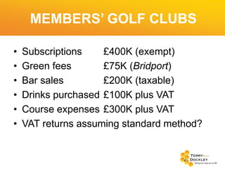 MEMBERS’ GOLF CLUBS
•
•
•
•
•
•

Subscriptions
£400K (exempt)
Green fees
£75K (Bridport)
Bar sales
£200K (taxable)
Drinks purchased £100K plus VAT
Course expenses £300K plus VAT
VAT returns assuming standard method?

 