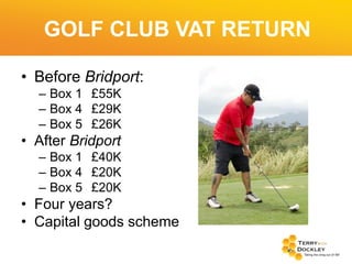 GOLF CLUB VAT RETURN
• Before Bridport:
– Box 1 £55K
– Box 4 £29K
– Box 5 £26K

• After Bridport
– Box 1 £40K
– Box 4 £20K
– Box 5 £20K

• Four years?
• Capital goods scheme

 