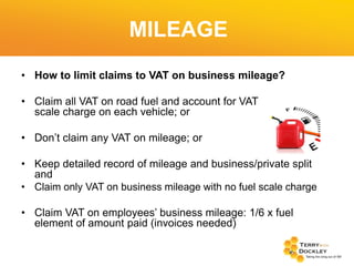 MILEAGE
• How to limit claims to VAT on business mileage?
• Claim all VAT on road fuel and account for VAT
scale charge on each vehicle; or

on fuel

• Don’t claim any VAT on mileage; or
• Keep detailed record of mileage and business/private split
and
• Claim only VAT on business mileage with no fuel scale charge
• Claim VAT on employees’ business mileage: 1/6 x fuel
element of amount paid (invoices needed)

 