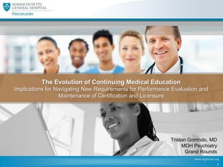 The Evolution of Continuing Medical Education
Implications for Navigating New Requirements for Performance Evaluation and
Maintenance of Certification and Licensure

Tristan Gorrindo, MD
MGH Psychiatry
Grand Rounds
www.mghcme.org

1

 