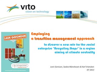 24/06/2013
Employing
a transition management approach
Leen Gorissen, Saskia Manshoven & Karl Vrancken
IST 2013
to discover a new role for the social
enterprise ‘Recycling Shops’ in a region
aiming at climate neutrality
 