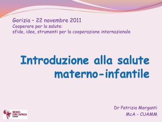 Gorizia – 22 novembre 2011
Cooperare per la salute:
sfide, idee, strumenti per la cooperazione internazionale




                                                 Dr Patrizia Morganti
                                                      McA - CUAMM
 