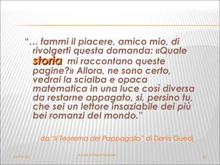 “ …  fammi il piacere, amico mio, di rivolgerti questa domanda: «Quale  storia   mi raccontano queste pagine?» Allora, ne sono certo, vedrai la scialba e opaca matematica in una luce così diversa da restarne appagato, si, persino tu, che sei un lettore insaziabile dei più bei romanzi del mondo. ” da “ Il Teorema del Pappagallo”  di Denis Guedj   21/01/10 A cura di Flavia Giannoli 