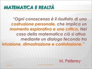 MATEMATICA E REALTÀ “ Ogni conoscenza è il risultato di una  costruzione personale , che implica un  momento esplorativo e uno critico . Nel caso della matematica ciò si attua  mediante un dialogo fecondo tra  intuizione, dimostrazione e confutazione .”  M. Pellerey 21/01/10 A cura di Flavia Giannoli 