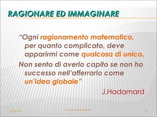 RAGIONARE ED IMMAGINARE “ Ogni  ragionamento matematico , per quanto complicato, deve apparirmi come  qualcosa di unico .  Non sento di averlo capito se non ho successo nell’afferrarlo come  un’idea globale ” J.Hadamard 21/01/10 A cura di Flavia Giannoli 