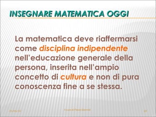 INSEGNARE MATEMATICA OGGI La matematica deve riaffermarsi come  disciplina indipendente   nell’educazione generale della persona, inserita nell’ampio concetto di  cultura  e non di pura conoscenza fine a se stessa.  21/01/10 A cura di Flavia Giannoli 